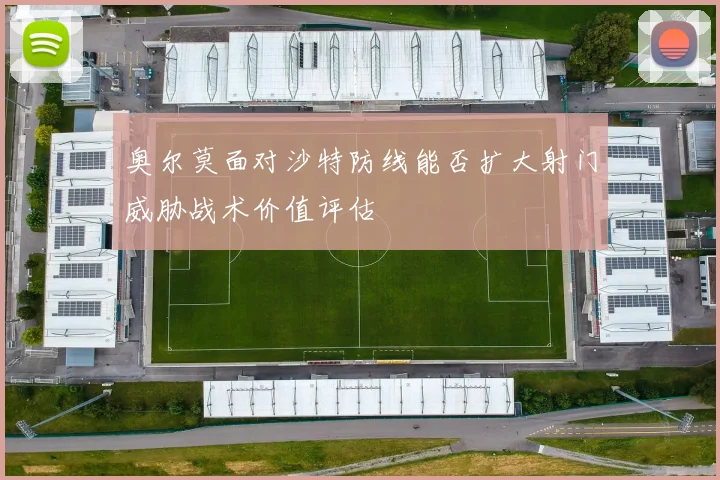 奥尔莫面对沙特防线能否扩大射门威胁战术价值评估