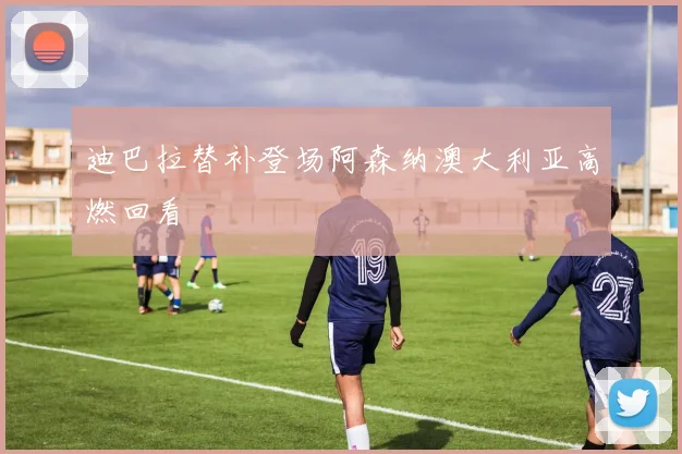 迪巴拉替补登场阿森纳澳大利亚高燃回看