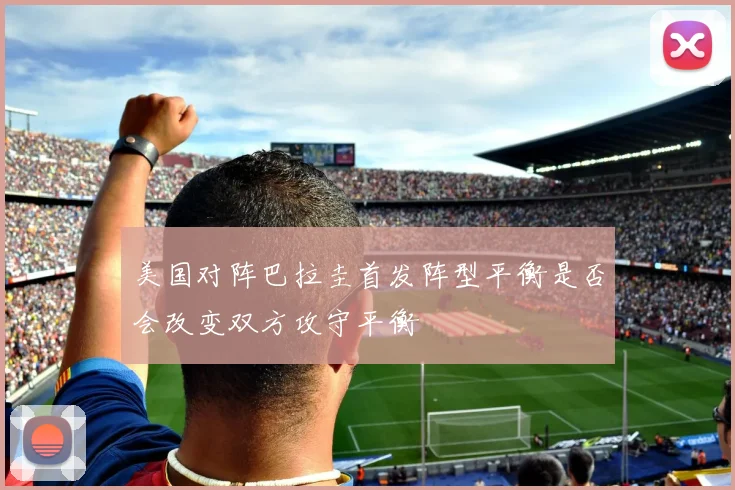 美国对阵巴拉圭首发阵型平衡是否会改变双方攻守平衡
