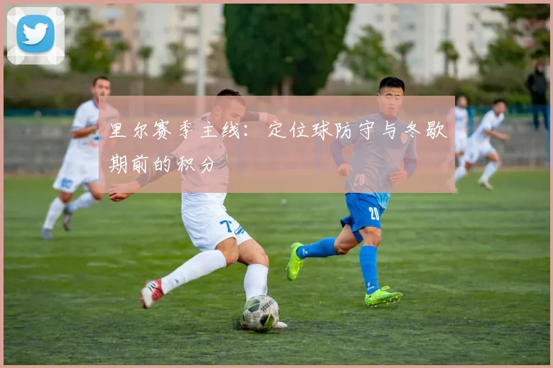 里尔赛季主线:定位球防守与冬歇期前的积分